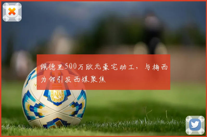 佩德里500万欧元豪宅动工，与梅西为邻引发西媒聚焦