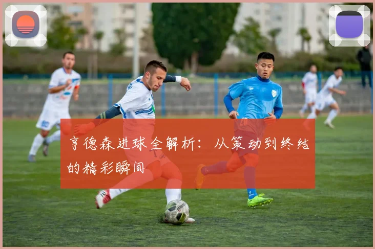 亨德森进球全解析:从策动到终结的精彩瞬间