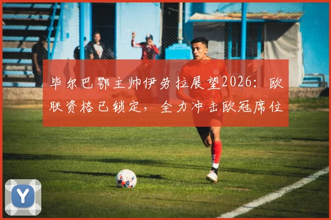 毕尔巴鄂主帅伊劳拉展望2026:欧联资格已锁定,全力冲击欧冠席位,西甲格局将如何变动?