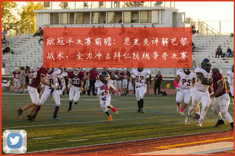 欧冠半决赛前瞻：恩里克详解巴黎战术，全力冲击拜仁防线争夺决赛权